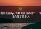 蘑菇视频App下载究竟值不值？一句话点醒了很多人