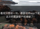 看完只想说一句，蘑菇视频app下载这次把那层窗户纸捅破了！