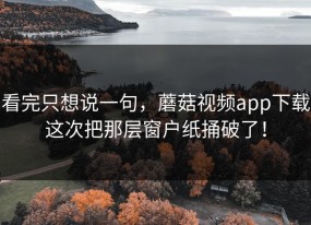 看完只想说一句，蘑菇视频app下载这次把那层窗户纸捅破了！