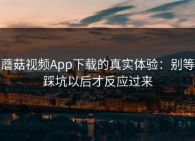 蘑菇视频App下载的真实体验：别等踩坑以后才反应过来