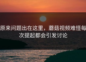 原来问题出在这里，蘑菇视频难怪每次提起都会引发讨论