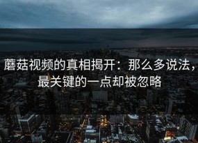 蘑菇视频的真相揭开：那么多说法，最关键的一点却被忽略