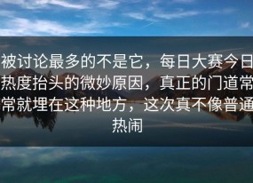 被讨论最多的不是它，每日大赛今日热度抬头的微妙原因，真正的门道常常就埋在这种地方，这次真不像普通热闹