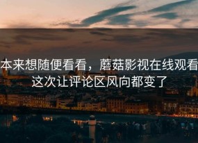 本来想随便看看，蘑菇影视在线观看这次让评论区风向都变了