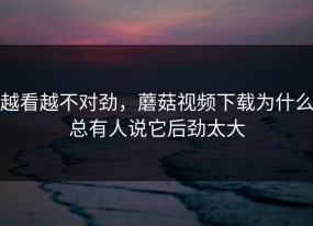 越看越不对劲，蘑菇视频下载为什么总有人说它后劲太大