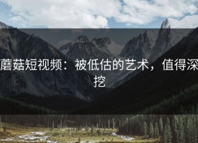 蘑菇短视频：被低估的艺术，值得深挖