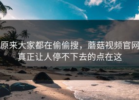 原来大家都在偷偷搜，蘑菇视频官网真正让人停不下去的点在这