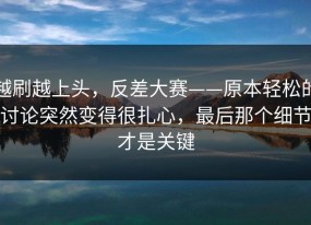 越刷越上头，反差大赛——原本轻松的讨论突然变得很扎心，最后那个细节才是关键