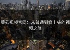 蘑菇视频官网：从普通到瘾上头的视频之旅