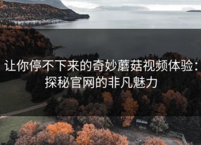 让你停不下来的奇妙蘑菇视频体验：探秘官网的非凡魅力