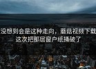 没想到会是这种走向，蘑菇视频下载这次把那层窗户纸捅破了