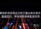 蘑菇影视官网这次终于露出真实面目：重磅回归，带你探索绝美影视世界