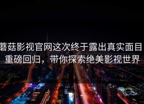 蘑菇影视官网这次终于露出真实面目：重磅回归，带你探索绝美影视世界