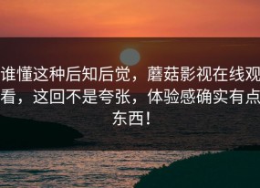 谁懂这种后知后觉，蘑菇影视在线观看，这回不是夸张，体验感确实有点东西！