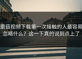 蘑菇视频下载第一次接触的人最容易忽略什么？这一下真的说到点上了