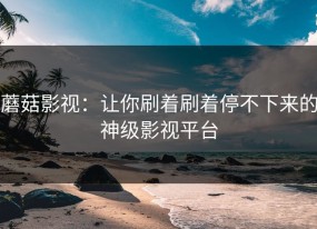 蘑菇影视：让你刷着刷着停不下来的神级影视平台