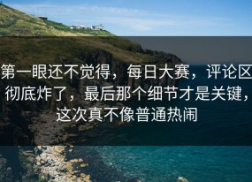 第一眼还不觉得，每日大赛，评论区彻底炸了，最后那个细节才是关键，这次真不像普通热闹