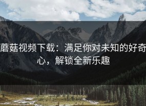 蘑菇视频下载：满足你对未知的好奇心，解锁全新乐趣