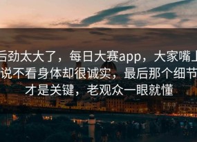 后劲太大了，每日大赛app，大家嘴上说不看身体却很诚实，最后那个细节才是关键，老观众一眼就懂
