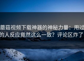 蘑菇视频下载神器的神秘力量：用过的人反应竟然这么一致？评论区炸了！