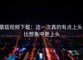 蘑菇视频下载：这一次真的有点上头，比想象中更上头