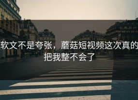 软文不是夸张，蘑菇短视频这次真的把我整不会了