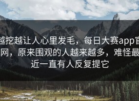 越挖越让人心里发毛，每日大赛app官网，原来围观的人越来越多，难怪最近一直有人反复提它