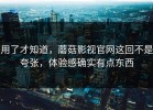 用了才知道，蘑菇影视官网这回不是夸张，体验感确实有点东西