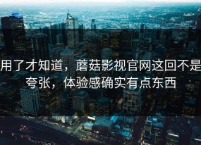 用了才知道，蘑菇影视官网这回不是夸张，体验感确实有点东西