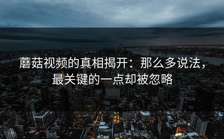 蘑菇视频的真相揭开：那么多说法，最关键的一点却被忽略