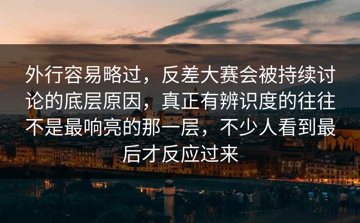 外行容易略过，反差大赛会被持续讨论的底层原因，真正有辨识度的往往不是最响亮的那一层，不少人看到最后才反应过来