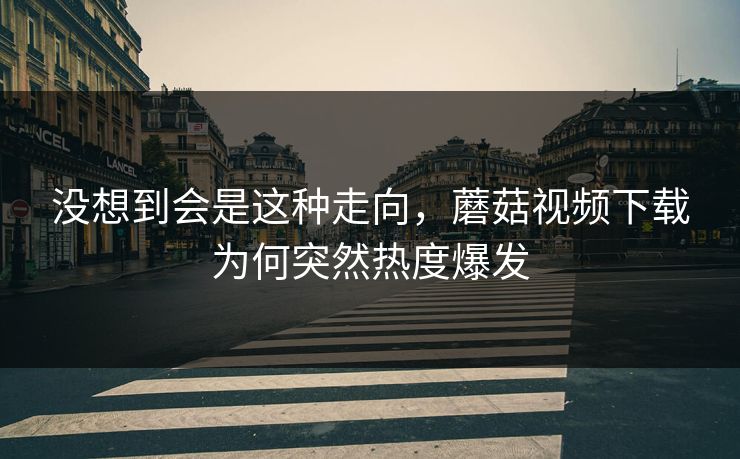 没想到会是这种走向，蘑菇视频下载为何突然热度爆发