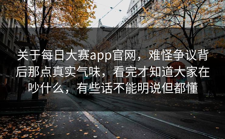 关于每日大赛app官网，难怪争议背后那点真实气味，看完才知道大家在吵什么，有些话不能明说但都懂