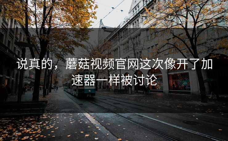说真的，蘑菇视频官网这次像开了加速器一样被讨论