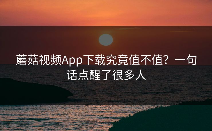 蘑菇视频App下载究竟值不值?一句话点醒了很多人 蘑菇视频App下载究竟值不值?一句话点醒了很多人