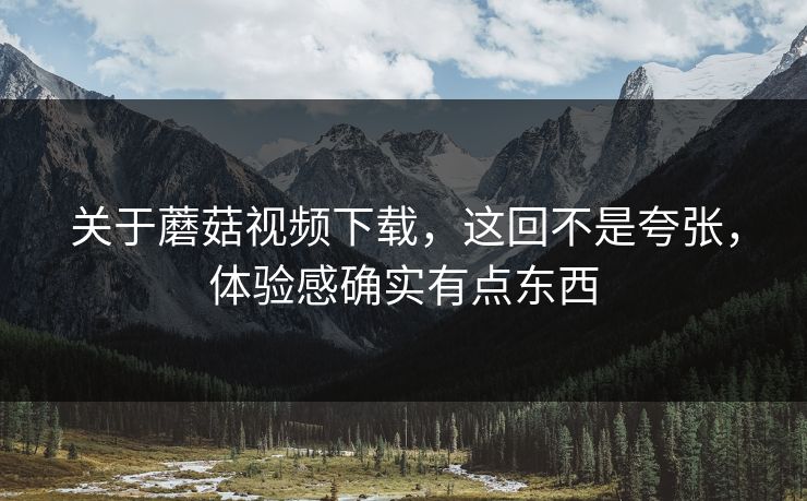 关于蘑菇视频下载，这回不是夸张，体验感确实有点东西