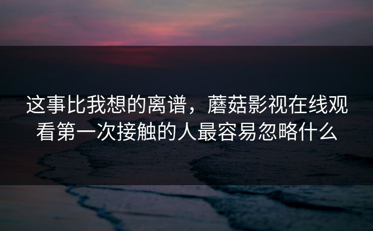 这事比我想的离谱，蘑菇影视在线观看第一次接触的人最容易忽略什么