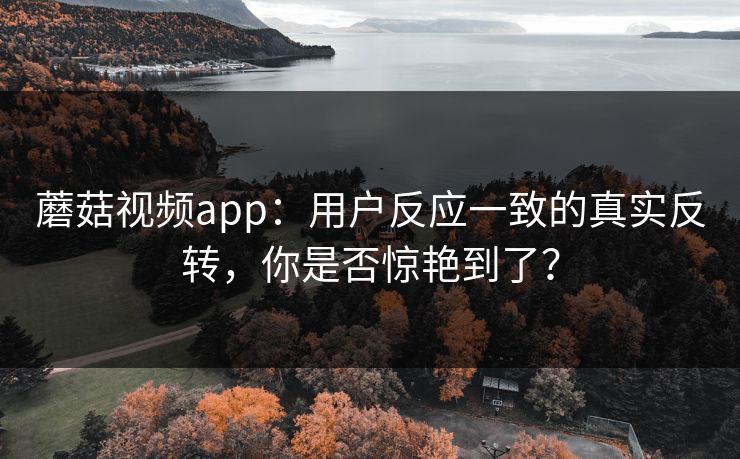 蘑菇视频app：用户反应一致的真实反转，你是否惊艳到了？