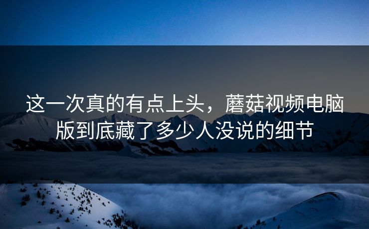 这一次真的有点上头，蘑菇视频电脑版到底藏了多少人没说的细节