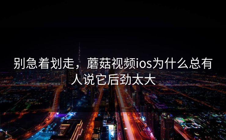 别急着划走，蘑菇视频ios为什么总有人说它后劲太大