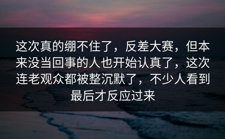 这次真的绷不住了，反差大赛，但本来没当回事的人也开始认真了，这次连老观众都被整沉默了，不少人看到最后才反应过来