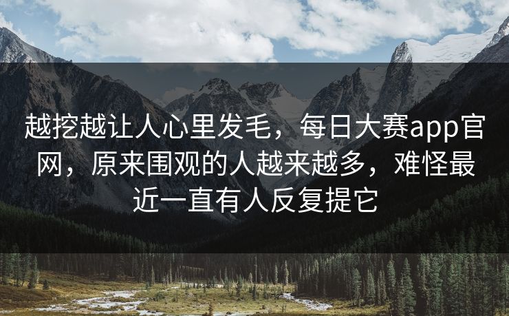 越挖越让人心里发毛，每日大赛app官网，原来围观的人越来越多，难怪最近一直有人反复提它