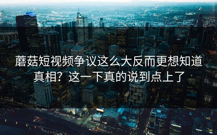 蘑菇短视频争议这么大反而更想知道真相？这一下真的说到点上了