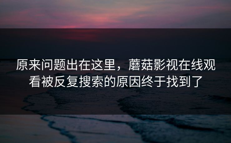 原来问题出在这里，蘑菇影视在线观看被反复搜索的原因终于找到了