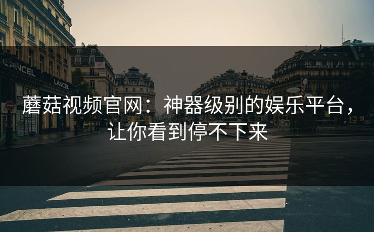蘑菇视频官网：神器级别的娱乐平台，让你看到停不下来