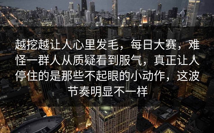 越挖越让人心里发毛，每日大赛，难怪一群人从质疑看到服气，真正让人停住的是那些不起眼的小动作，这波节奏明显不一样