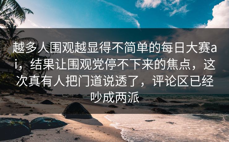 越多人围观越显得不简单的每日大赛ai，结果让围观党停不下来的焦点，这次真有人把门道说透了，评论区已经吵成两派