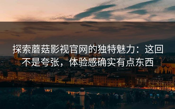 探索蘑菇影视官网的独特魅力：这回不是夸张，体验感确实有点东西