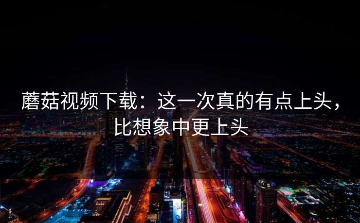 蘑菇视频下载：这一次真的有点上头，比想象中更上头