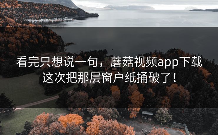 看完只想说一句，蘑菇视频app下载这次把那层窗户纸捅破了！